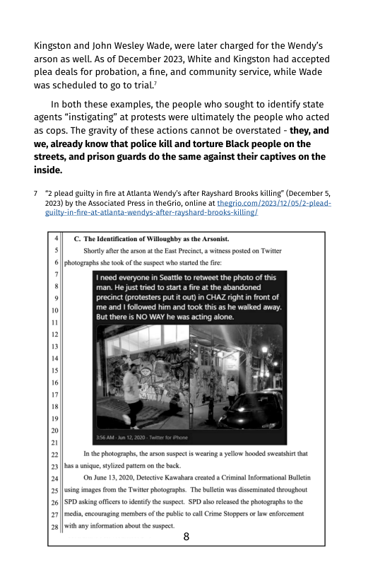 Kingston and John Wesley Wade, were later charged for the Wendy’s arson as well. As of December 2023, White and Kingston had accepted plea deals for probation, a fine, and community service, while Wade was scheduled to go to trial?  In both these examples, the people who sought to identify state agents “instigating” at protests were ultimately the people who acted as cops. The gravity of these actions cannot be overstated - they, and we, already know that police kill and torture Black people on the streets, and prison guards do the same against their captives on the inside.  7“2 plead guilty i fire at Atlanta Wendy/s aftr Rayshard Brooks kiling” (December 5, 2023) by the Associated Press in theGrio, nline at thegrio.com /2023/12/05/2-plead: ‘suilty-in-fre-at-atlanta-wendys-after-rayshard-braoks-kiling!  C- The dcntifiction of Willsghby 2 he Arsonst Shorty afethe rsn 1 the East Prscinc,  winss posed on Twiter  5 | photographs s tok of the suspect who st the i i f  man. He just tred 10 start a fre at the abandone:  5 precinct (protesters put it out) in CHAZ right in front of me and I folowed him and took this as  But there s NO W cing alone  1 the phoograp, the srsomsuspect s wesring  yellow hooded ettt 23 [  wique, styizd ptcr on th back.  20| Onune 13,2020, Detective Kawabas crestd  Crimina Infortionsl Balletin 25 sing images from the Twte hotographs. The bulltnwas disemioated throughout 26 [SPD sking offcrs o ideniy the suspet. SPD s refssd the photographs o the 27 e, cocoursing members o th pbi o cal rime Soppers ol enforcemet 28| with any informationsbout te supect  8  